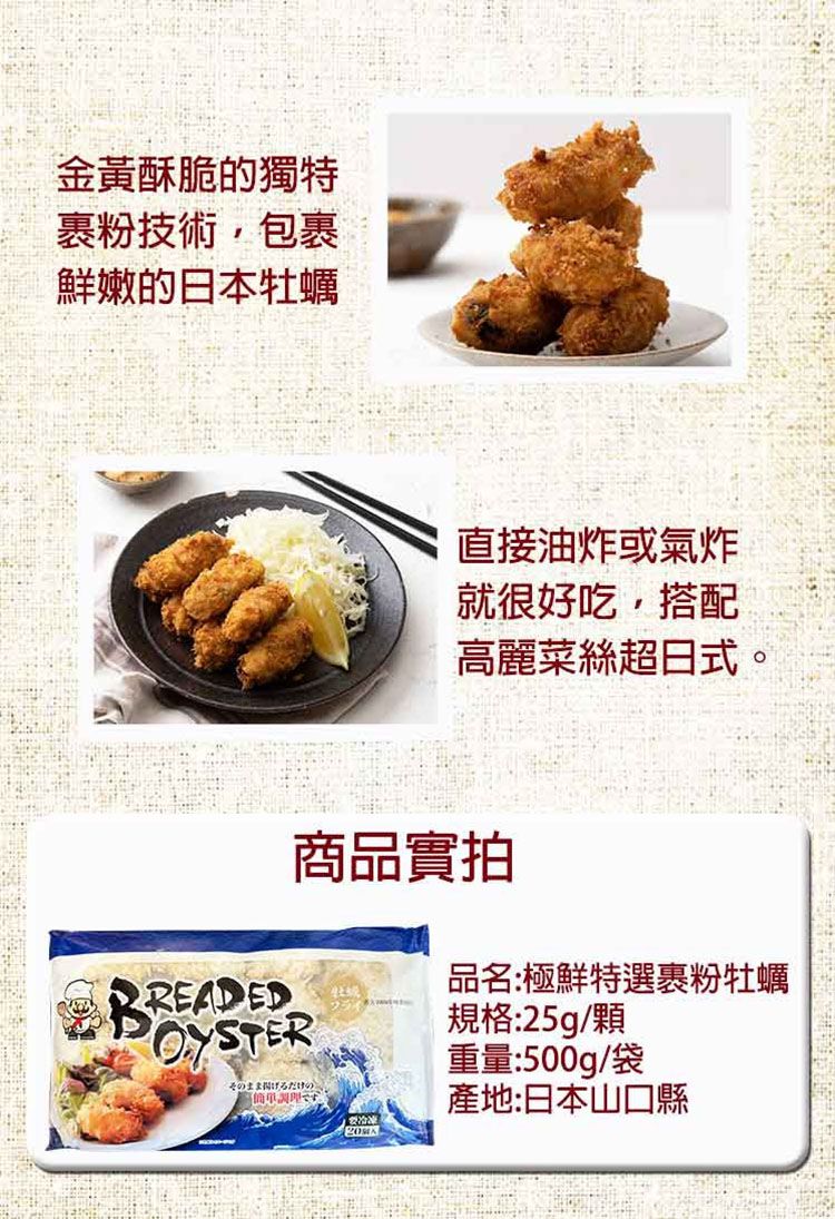金黃酥脆的獨特裹粉技術包裹鮮嫩的日本牡蠣直接油炸或氣炸就很好吃,搭配高麗菜絲超日式。商品實拍ED品名:極鮮特選裹粉牡蠣OYSTERそのまま揚げるだけ。規格:25g/顆重量:500g/袋產地:日本山口縣