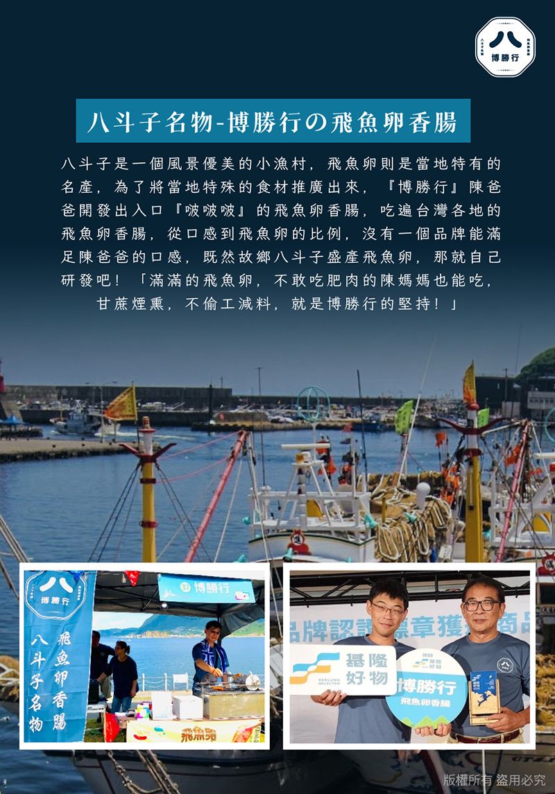 八博行-博勝行八斗子是一個風景優美的小漁村,飛魚卵則是當地特有的名產,為了將當地特殊的食材推廣出來,『博勝行』陳爸爸開發出入口『啵啵啵』的飛魚卵香腸,吃遍台灣各地的飛魚卵香腸,從口感到飛魚卵的比例,沒有一個品牌能滿足陳爸爸的口感,既然故鄉八斗子盛產飛魚卵,那就自己研發吧! 「滿滿的飛魚卵,不敢吃肥肉的陳媽媽也能吃,甘蔗煙熏,不偷工減料,就是博勝行的堅持!博勝行八斗子名物飛魚卵香腸 博勝行品牌認章獲基隆 博勝行飛魚卵香腸版權所有盜用必究