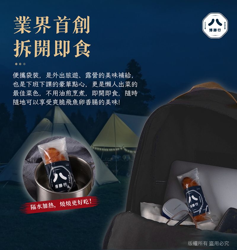 業界首創拆開即食便攜袋裝,是外出旅遊、露營的美味補給,也是下班下課的豪華點心,更是懶人出菜的最佳菜色,不用油煎烹煮,即開即食,隨時隨地可以享受爽脆飛魚卵香腸的美味!博勝行隔水加熱,燒燒更好吃!八博勝行版權所有盜用必究