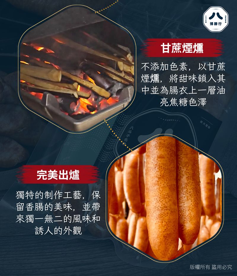 八博勝行甘蔗煙燻不添加色素,以甘蔗煙燻,將甜味鎖入其中並為腸衣上一層油亮焦糖色澤完美出爐獨特的制作工藝,保留香腸的美味,並帶來獨一無二的風味和誘人的外觀版權所有盜用必究