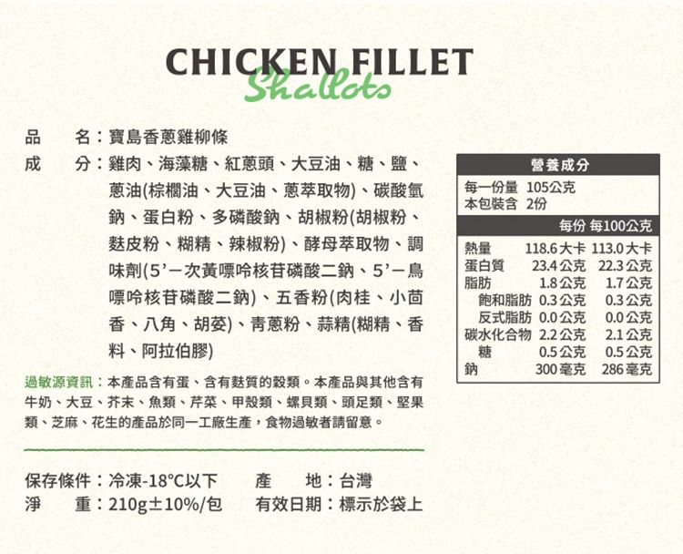 CHICKEN FILLETShallots品名:寶島雞柳條成分:雞肉海藻糖、紅頭、大豆油、糖、鹽、蔥油(棕櫚油、大豆油、蔥萃取物)、碳酸氫鈉、蛋白粉、多磷酸鈉、胡椒粉(胡椒粉、皮粉、糊精、辣椒粉)、酵母萃取物、調味劑(次黃嘌呤核苷磷酸二鈉、5'-嘌呤核苷磷酸二鈉)、五香粉(肉桂、小茴香、八角、胡)、青蔥粉、蒜精(糊精、香料、阿拉伯膠)營養成分每一量105公克本包裝含 2份每份 每100公克熱量蛋白脂肪118.6大卡 113.0大卡23.4公克22.3公克1.8公克1.7公克飽和脂肪 0.3公克反式脂肪0.0公克碳水化合物2.2公克糖0.3公克0.0公克2.1公克0.5公克0.5公克鈉300毫克286毫克過敏源資訊:本產品含有蛋、含有麩質的。本產品與其他含有牛奶、大豆、芥末、魚類、芹菜、類、螺貝類、頭足類、堅果類、芝麻、花生的產品於同一工廠,食物過敏者請留意。保存條件:冷凍-18℃以下淨重:210g±10%/包產地:台灣有效日期:標示於袋上