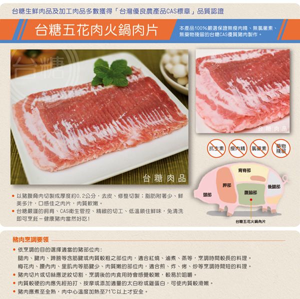 台糖生鮮肉品及加工肉品多數獲得「台灣優良農產品CAS標章」品質認證台糖五花肉火鍋肉片本產品100%嚴選保證無瘦肉精無、無殘留的台糖CAS優質豬肉製作。台糖肉品 瘦肉藥物殘風背脊台糖肉品豬脅肉切製成厚度約0.2公分去皮、修整切製脂肪附著少、鲜美多汁口感佳之肉片肉質軟嫩。台糖嚴謹的、CAS衛生管控、精緻的切工、低溫鎖住鮮味免清洗即可烹飪-健康豬肉當然好吃豬肉烹調依烹調的目的選擇適當的豬部位肉:台灣五花火鍋肉片腿肉、肉、蹄膀等筋或肉質較粗之部位肉適合紅燒、、蒸等、烹調時間較長的料理。梅花肉、腰內肉、里肌肉等少、肉質嫩的部位肉適合煎、炸、烤、炒等烹調時間短的料理。 豬肉切片或切絲應逆紋切割烹調的肉食用時會感覺較嫩較易於咀嚼。肉質較硬的肉應先經拍打、按摩或添加適量的太白粉或雞蛋白可使肉質較滑嫩。 豬肉應煮至全熟,肉中心溫度加熱至71℃以上才安全。後部