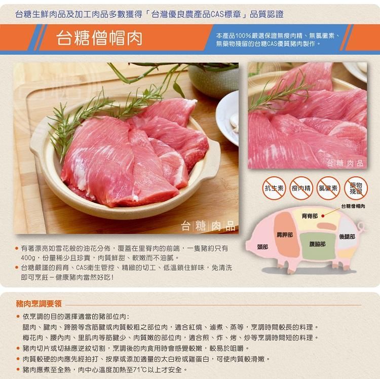 台糖生鮮肉品及加工肉品多數獲得「台灣優良農產品CAS標章」品質認證台糖僧肉本產品100%嚴選保證無瘦肉精無氯黴素、無藥物殘留的台糖CAS優質豬肉製作。台糖肉品抗生素 瘦肉精 氯黴素藥物殘留台糖帽肉背脊部台糖 肉品肩胛部後腿部腹部有著漂亮如雪花般的油花分佈,覆蓋在里脊肉的前端,一隻豬約只有400g,份量稀少且珍貴,肉質鮮甜、軟嫩而不油膩。頭部 台糖嚴謹的、CAS衛生管控、精緻的切工、低溫鎖住鮮味,免清洗即可烹飪-健康豬肉當然好吃!豬肉烹調要領 依烹調的目的選擇適當的豬部位肉:腿肉、腱肉、蹄膀等含筋腱或肉質較粗之部位肉,適合紅燒、滷煮、蒸等,烹調時間較長的料理。梅花肉、腰內肉、里肌肉等筋腱少、肉質嫩的部位肉,適合煎、炸、烤、炒等烹調時間短的料理。 豬肉切片或切絲應逆紋切割,烹調後的肉食用時會感覺較嫩,較易於咀嚼。 肉質較硬的肉應先經拍打、按摩或添加適量的太白粉或雞蛋白,可使肉質較滑嫩。 豬肉應煮至全熟,肉中心溫度加熱至71以上才安全。