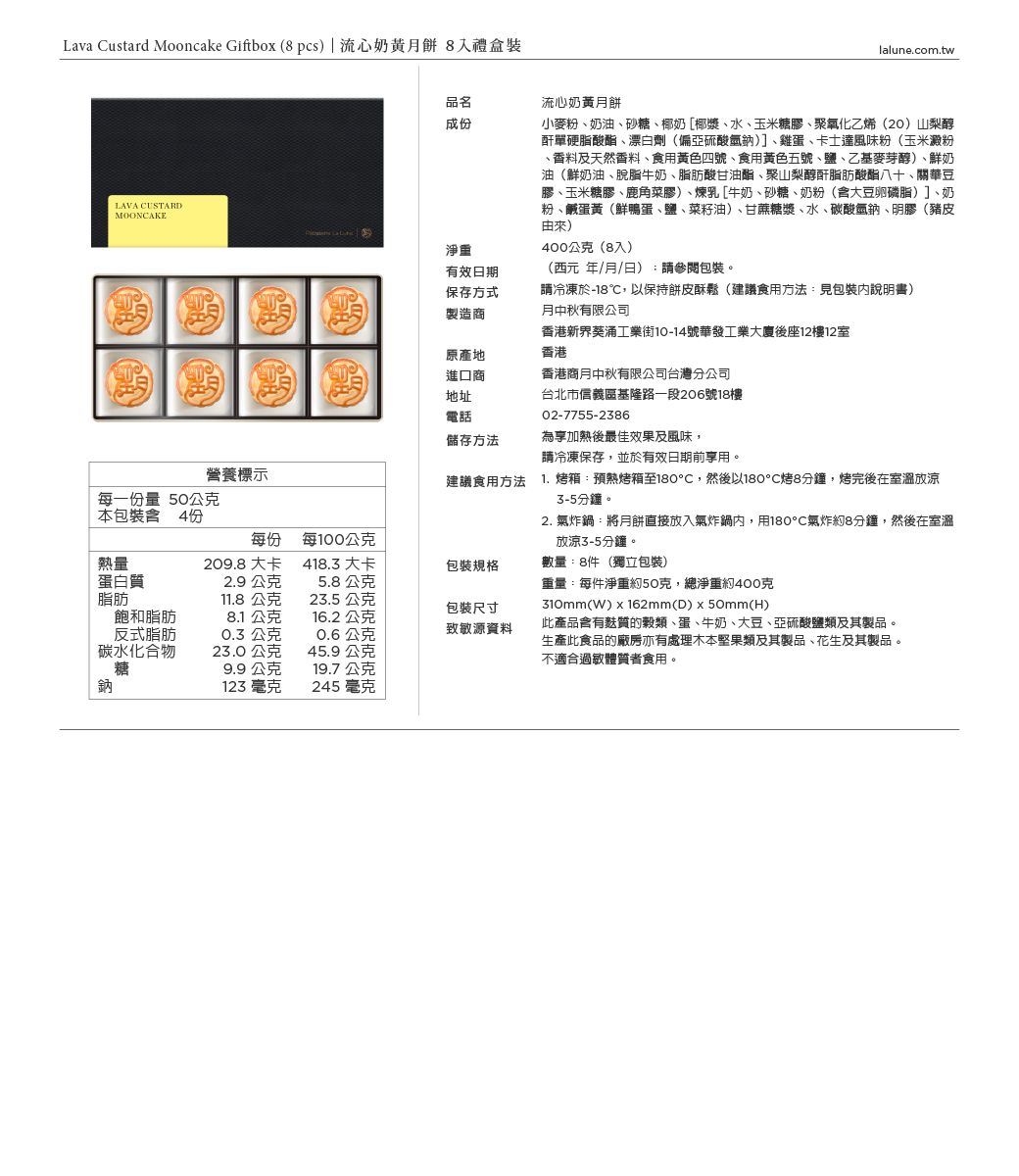 Lava ustard Mooncake Giftbox  pcs) | 流心奶黃月餅 8禮盒裝LAVA CUSTARDMOONCAKE營養標示每一量 50公克lalune.com.tw品名成份流心奶黃月餅小麥粉奶油、砂糖、椰奶[椰漿、水、玉米糖膠、聚氧化乙烯(20)山梨醇酐單硬脂酸酯、漂白劑(偏亞硫酸氫)]、雞蛋、卡士達風味粉(玉米澱粉、香料及天然香料、食用黃色四號、食用黃色五號、鹽、乙基麥芽醇)、鮮奶油(鮮奶油、脫脂牛奶、脂肪酸甘油酯、聚山梨醇酐脂肪酸酯八十、關華豆膠、玉米糖膠、鹿角菜膠)、煉乳[牛奶、砂糖、奶粉(大豆卵磷脂)]、奶粉、鹹蛋黃(鮮鴨蛋、鹽、菜籽油)、甘蔗糖漿、水、酸氫鈉、明膠(豬皮由來)400公克(8入)(西元年/月/日):請參閱包裝。請冷凍於-18,以保持餅皮酥鬆(建議食用方法:見包裝說明書)月中秋有限公司香港新界葵涌工業街10-14號華發工業大廈後座12樓12室淨重有效日期保存方式製造商原產地進口商香港地址台北市信義區基隆路一段206號18樓電話儲存方法建議食用方法香港商月中秋有限公司台灣分公司02-7755-2386為享加熱後最佳效果及風味,請冷凍保存,並於有效日期前享用。1.箱預熱烤箱至180℃,然後以180℃烤8分鐘,烤完後在室溫放涼3-5分鐘。2. 氣炸鍋:將月餅直接放入氣炸鍋內,用180°C氣炸約8分鐘,然後在室溫放涼3-5分鐘。數量:8件(獨立包裝)重量:每件淨重約50克,總淨重約400克310mm(W)x162mm(D)50mm(H)此產品含有麩質的穀類、蛋、牛奶、大豆、亞硫酸鹽類及其製品。生產此食品的廠房亦有處理木本堅果類及其製品、花生及其製品。不適合過敏體質者食用。本包裝含 4份每份每100公克熱量209.8 大卡418.3 大卡包裝規格蛋白質2.9公克5.8公克脂肪11.8公克23.5公克包裝尺寸碳鈉飽和脂肪反式脂肪碳水化合物8.1 公克16.2 公克0.3 公克0.6公克致敏源資料23.0公克45.9公克糖9.9公克19.7 公克鈉123 毫克245 毫克