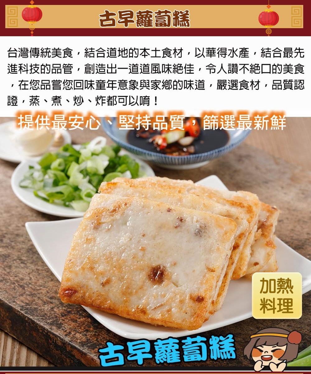 古早蘿蔔糕台灣傳統美食結合道地的本土食材,以華得水產,結合最先進科技的品管,創造出一道道風味絕佳,令人讚不絕口的美食在您品嘗您回味童年意象與家鄉的味道,嚴選食材,品質認證、蒸、煮、炒、炸都可以唷!提供最安心、堅持品質,篩選最新鮮古早蘿蔔糕加熱料理