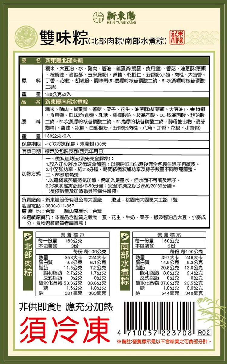 新東陽HSIN TUNG YANG雙味粽(北部肉粽南部水煮粽品 名 新東陽北部肉粽糯米大豆油、水、豬肉、醬油、鹹蛋黃(鴨蛋、食用鹽)、香菇、油蔥酥(蔥頭、棕櫚油、麥酥、玉米澱粉)、蔗糖、乾蝦仁、五香粉(小茴、肉桂、大茴香、原 料 丁香、花椒、胡椒粉、調味劑(5-鳥嘌呤核苷磷酸二鈉、5-次黃嘌呤核苷磷酸二鈉)  180公克x3入品 名 新東陽南部水煮粽糯米、豬肉、鹹蛋黃、香菇、栗子、花生、油蔥酥(紅蔥頭、大豆油)、金鉤蝦、食用鹽、鮮味粉(食鹽、乳糖、檸檬酸鈉、胺基乙酸、DL-胺基丙酸、琥珀酸原 料二鈉、5-次黃嘌呤核苷磷酸二鈉、5-鳥嘌呤核苷磷酸二鈉、酵母抽出物、麥芽糊精)、醬油、冰糖、白胡椒粉、五香粉(肉桂、八角、丁香、花椒、小茴香)重  180公克x2入保存期限 -18冷凍保存未開封180天有效日期標示於包裝表面(西元年月日)一、微波加熱法(須先完全解凍):1.放入加少許水之微波盒加蓋以廚房紙巾沾濕後完全包裹住粽子再微波。2.中至強功率,約2-3分鐘,時間依微波爐功率及粽子數量不同等需調整。加熱方式 二、蒸煮加熱法:1.以電鍋或蒸籠蒸氣加熱,需加入足量水,但水面不可觸及粽子。2.冷凍狀態需蒸約40-50分鐘;完全解凍之粽子蒸約-30分鐘。(須依數量及加熱鍋具等條件增減)負責廠商:新東陽股份有限公司大園廠 地址:桃園市大園區大業路11號客服電話:0800-011-367原產地:台灣 豬肉原產地:台灣過敏原資訊:產品含質之穀物、蛋、花生、牛奶、栗子、蝦及醬油含大豆、小麥成分,食物過敏體質者請留意!營養標示營養標示每一份量160公克 每一份量160公克: 本包裝含3份本包裝含2份每份 每100公克每份 每100公克熱量358大卡224大卡熱量397大卡248大卡蛋白質9.8公克6.1公克蛋白質14.9公克9.3公克脂肪11.5公克7.2公克脂肪.8公克13.0公克飽和脂肪 2.7公克反式脂肪 公克碳水化合物 53.8公克糖鈉1.7公克飽和脂肪3.8公克2.4公克公克 反式脂肪20公克20公克33.6公克1.6公克581毫克1.0公克碳水化合物糖37.6公克23.5公克1.0公克0.6公克363毫克鈉544毫克340毫克非供即食應充分加熱須冷凍4710057 223708 ※備註:營養標示是以不含粽葉之可食部分計。
