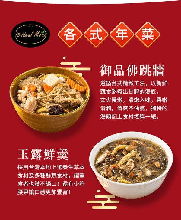 ideal Meat 各式年菜御品佛跳牆遵循台式精緻工法,以新鮮蔬食熬煮出甘醇的湯底,文火慢燉,清燉入味,柔嫩滑潤,清爽不油膩,獨特的湯頭配上食材堪稱一絕。玉露鮮羹採用台灣本地上選養生草本食材及多種鮮蔬食材,讓食者也讚不絕口!還有少許腰果讓口感更加豐富!