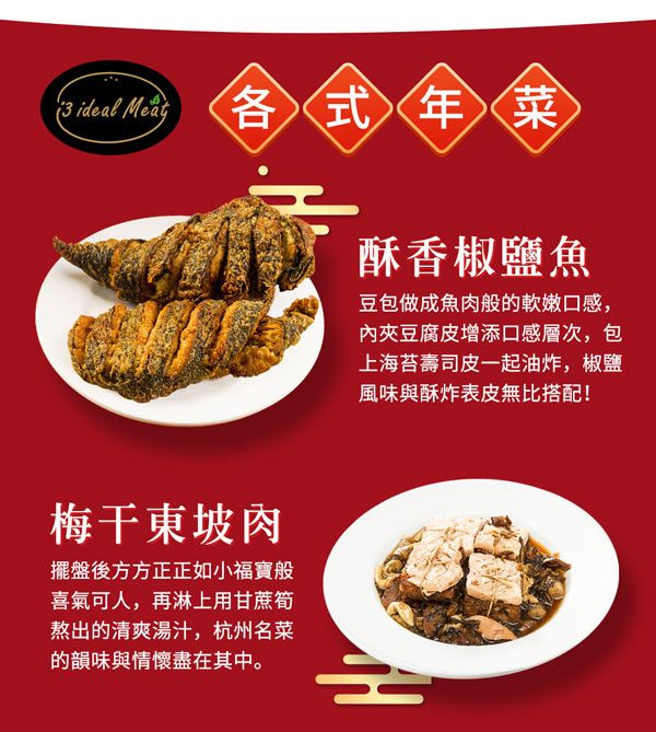 ideal Meat 各式年菜酥香椒鹽魚豆包做成魚肉般的軟嫩口感,內豆腐皮增添口感層次,包上海苔壽司皮一起油炸,椒鹽風味與酥炸表皮無比搭配!梅干東坡肉擺盤後方方正正如小福寶般喜氣可人,再淋上用甘蔗筍熬出的清爽湯汁,杭州名菜的韻味與情懷盡在其中。