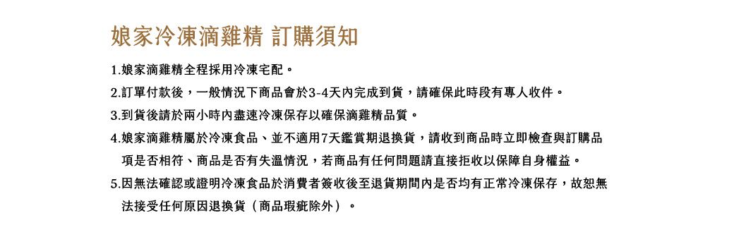 娘家冷凍滴雞精 訂購須知1. 娘家滴雞精全程採用冷凍宅配。2.訂單付款後一般情況下商品會於3-4天完成到貨,請確保此時段有專人收件。3.到貨後請於兩小時內盡速冷凍保存以確保滴雞精品質。4.娘家滴雞精屬於冷凍食品,並不適用7天鑑賞期退換貨,請收到商品時立即檢查與訂購品項是否相符、商品是否有失溫情況,若商品有任何問題請直接拒收以保障自身權益。5.因無法確認或證明冷凍食品於消費者簽收後至退貨期間內是否均有正常冷凍保存,故恕無法接受任何原因退換貨(商品瑕疵除外)。