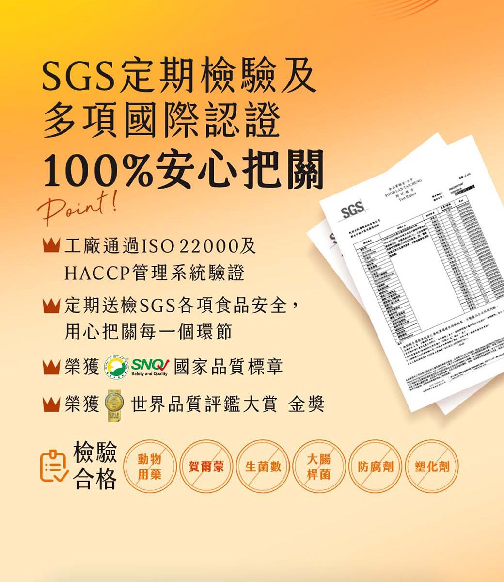 SGS定期檢驗及多項國際認證100%安心把關!工廠通過ISO22000及HACCP管理系統驗證定期送檢SGS各項食品安全用心把關每一個環節榮獲 SNQ國家品質標章Safety and QualitySGS  ,  榮獲世界品質評鑑大賞 金獎檢驗大腸合格 用藥賀爾蒙 生菌數防腐劑塑化劑桿菌