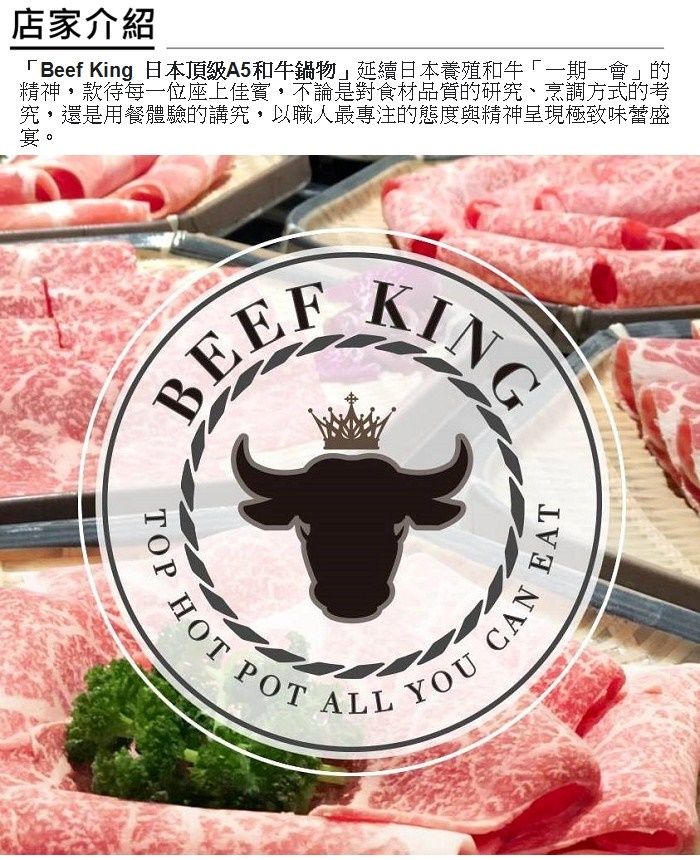 店家介紹「Beef King 日本頂級A5和牛鍋物」延續日本養殖和牛「一期一會」的精神款待每一位座上佳賓不論是對食材品質的研究、烹調方式的考究,還是用餐體驗的講究,以職人最專注的態度與精神呈現極致味蕾盛宴。BEEFKINGTOPHOT POTALLEATYOUCAN