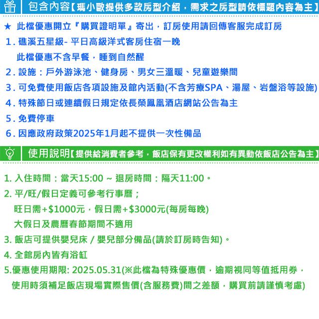 包含內容瑪小歐提供多款房型介紹需求之房型請依標題內容為主】 此檔優惠開立購買證明單』寄出訂房使用請回傳客服完成訂房1. 礁溪五星級-平日高級洋式客房住宿一晚此檔優惠不含早餐,睡到自然醒2. 設施:戶外游泳池、健身房、男女三溫暖、兒童遊樂間3.可免費使用飯店各項設施及活動(不含芳療SPA、湯屋、岩盤浴等設施4. 特殊節日或連續假日規定依長榮鳳凰酒店網站公告為主5.免費停車6.因應政府政策2025年1月起不提供一次性備品使用說明提供給消費者參考,飯店保有更改權利如有異動依飯店公告為主】1.入住時間:當天15:00~退房時間:隔天11:00。2.平/旺/假日定義可參考行事曆;旺日需+$1000元,假日需+$3000元(每房每晚)大假日及農曆春節期間不適用3. 飯店可提供嬰兒床/嬰兒部分備品(請於訂房時告知)。4. 全皆有浴缸5.優惠使用期限:2025.05.31(此檔為特殊優惠價,逾期視同等值抵用券,使用時須補足飯店現場實際售價(含服務費)間之差額,購買前請謹慎考慮)