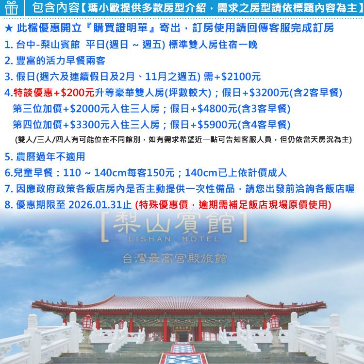 包含內容瑪小歐提供多款房型介紹需求之房型請依標題內容為主】*此優惠開立購買證明單』寄出,訂房使用請回傳客服完成訂房1. 台中-梨山賓館 平日(週日~週五)標準雙人房住宿一晚2. 豐富的活力早餐兩客3. 假日(週六及連續假日及2月、11月之週五)需+$2100元4.特談優惠+$200元升等豪華雙人房(坪數較大);假日+$3200元(含2客早餐)第三位加價+$2000元入住三人房;假日+$4800元(含3客早餐)第四位加價+$3300元入住三人房;假日+$5900元(含4客早餐)(雙人/三人/四人有可能位在不同館別,如有需求希望近一點可告知客服人員,但仍依當天房為主)5. 農曆過年不適用6.兒童早餐:110~140cm每客150元;140cm已上依計價成人7. 因應政府政策各飯店房內是否主動提供一次性備品,請您出發前洽詢各飯店喔8. 優惠期限至2026.01.31止 (特殊優惠價,逾期需補足飯店現場原價使用)梨山賓館LISHANHOTEL台灣最高宮殿旅館