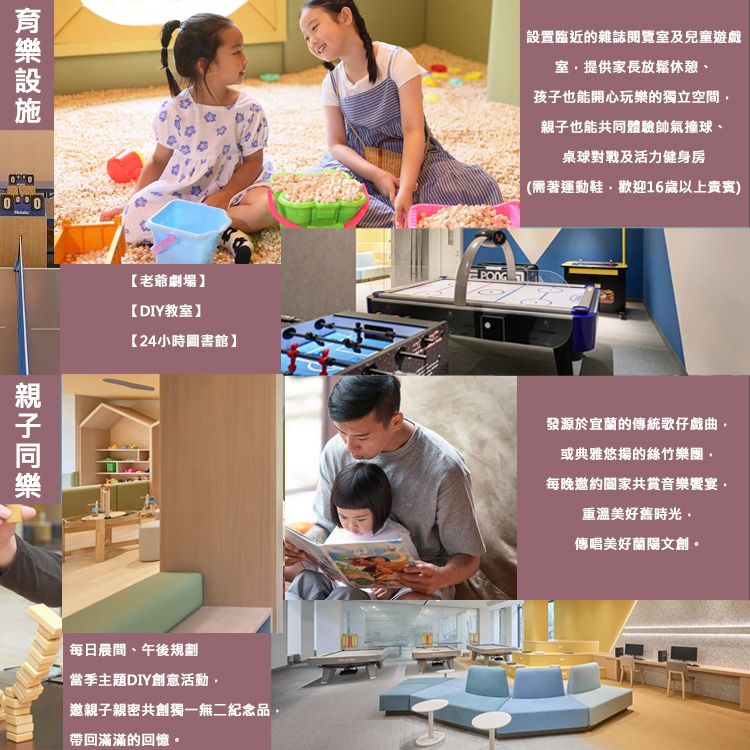 老爺劇場【DIY教室】【24小時圖書館】每日晨間、午後規劃當季主題DIY創意活動邀親子親密共創獨一無二紀念品帶回滿滿的回憶。設置臨近的雜誌閱覽室及兒童遊戲室提供家長放鬆、孩子也能開心玩樂的獨立空間親子也能共同體驗帥氣撞球、桌球對戰及活力健身房(需著運動鞋歡迎16歲以上貴賓發源於宜蘭的傳統歌仔戲曲或典雅悠揚的絲竹樂團每晚邀約共賞音樂宴,重溫美好舊時光,傳唱美好蘭陽文創。