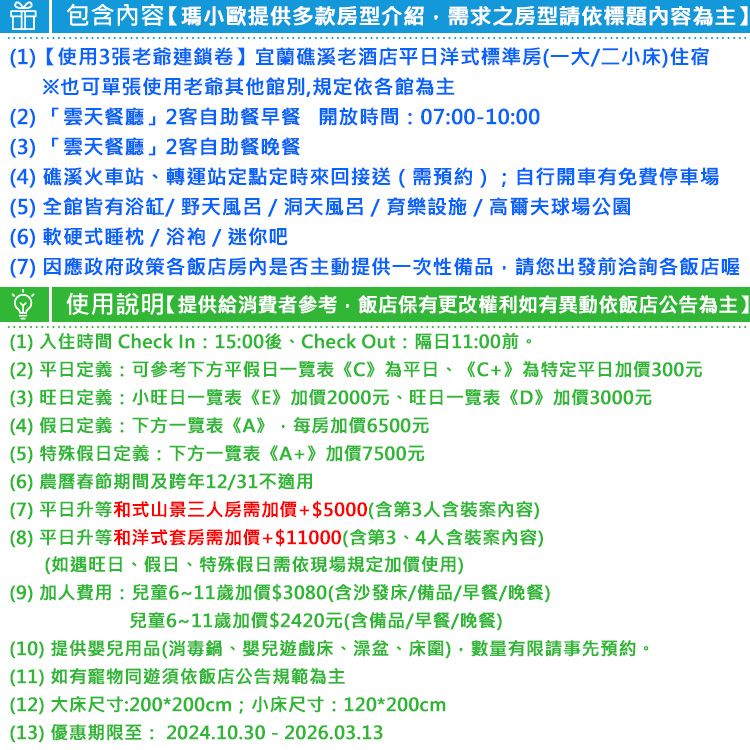 包含內容瑪小歐提供多款房型介紹需求之房型請依標題內容為主】(1)【使用3張爺連鎖卷】宜蘭礁溪老酒店平日洋式標準房(一大二小床)住宿※也可單張使用老爺其他館別規定依各館為主(2)「雲天餐廳」2客自助餐早餐 開放時間:07:00-10:00(3)「雲天餐廳」2客自助餐晚餐(4) 礁溪火車站轉運站定點定時來回接送(需預約);自行開車有免費停車場(5)全館皆有浴缸/野天風呂/洞天風呂/育樂設施/高爾夫球場公園(6)軟硬式睡枕/浴袍/迷你吧(7)因應政府政策各飯店房內是否主動提供一次性備品請您出發前洽詢各飯店喔使用說明【提供給消費者參考飯店保有更改權利如有異動依飯店公告為主】(1) 入住時間 Check In: 15:00後、Check Out:隔日11:00前。(2)平日定義:可參考下方平假日一覽表《C》為平日、《C+》為特定平日加價300元(3)旺日定義:小旺日一覽表《E》加價2000元、旺日一覽表《D》加價3000元(4) 假日定義:下方一覽表《A》,每房加價6500元(5) 特殊假日定義:下方一覽表《A+》加價7500元(6) 農曆春節期間及跨年12/31不適用(7)平日升等和式山景三人房需加價+$5000(含第3人含案内容)(8)平日升等和洋式套房需加價+$11000(含第3、4人含案內容)(如遇旺日、假日、特殊假日需依現場規定加價使用)(9) 加人費用:兒童6~11歲加價$3080(含沙發床/備品/早餐/晚餐)兒童6~11歲加價$2420元(含備品/早餐/晚餐)(10)提供嬰兒用品(消毒鍋、嬰兒遊戲床、澡盆、床圍),數量有限請事先預約。(11) 如有寵物同遊須依飯店公告規範為主(12) 大床尺寸:200*200cm;小床尺寸:120*200cm(13) 優惠期限至:2024.10.30-2026.03.13