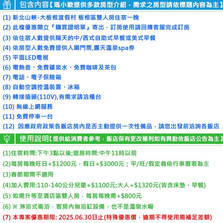 包含內容瑪小歐提供多款房型介紹需求之房型請依標題內容為主】(1 新北山峽-大板根渡假村 板根區雙人房住宿一晚(2)此檔優惠開立購買證明單』寄出訂房使用請回傳客服完成訂房(3) 依住宿人數提供隔天的中/西式自助式早餐或美式早餐(4) 依房型人數免費提供入園門票,露天溫泉spa券(5)平面LED電視(6) 電熱壺、免費礦泉水、免費咖啡及茶包(7)電話、電子保險箱(8)自動空調控溫裝置、冰箱(9)轉接插頭(110V),有需求請洽櫃台(10) 無線上網服務(11)免費停車一台(12) 因應政府政策各飯店是否主動提供一次性備品,請您出發前洽詢各飯店使用說明提供給消費者參考,飯店保有更改權利如有異動依飯店公告為主】(1)住宿時間:下午3點以後;退房時間:中午11時以前(2)每房每晚旺日+$1200元,假日+$3000元;平/旺/假定義依行事曆表為主(3)春節期間不適用(4)加人費用:110-140公分兒童+$1100元;大人+$1320元(皆含床墊、早餐)(5)如需升等至酒店區雙人房,每房每晚需+$800元(6)※淋浴式衛浴,客房內無浴缸設備,也不是溫泉水喔(7) 本專案優惠期限: 2025.06.30日止(特殊優惠價,逾期不得使用需補足差額)