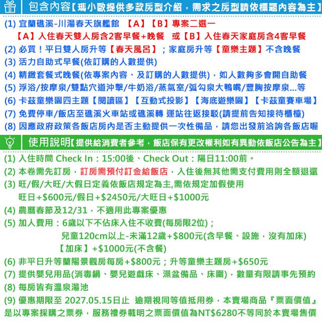 包含內容瑪小歐提供多款房型介紹需求之房型請依標題內容為主(1宜蘭礁溪-川湯春天旗艦館 【A【B】專案二選一【A】入住春天雙人房含2客早餐+晚餐 或【B】入住春天家庭房含4客早餐(2)必買!平日雙人房升等【春天風呂】;家庭房升等【童樂主題】不含晚餐(3) 活力自助式早餐(依訂購的人數提供)(4) 精緻套餐式晚餐(依專案內容及訂購的人數提供)如人數夠多會開自助餐(5)浮浴/按摩泉/雙點穴道沖擊/牛奶浴/蒸氣室/弧勾泉大鴨嘴/豐胸按摩泉...等(6)卡茲童樂園四主題【閱讀區】【互動式投影】【海底遊樂園】【卡茲童賽車場】(7)免費停車/飯店至礁溪火車站或礁溪轉運站往返接駁(請提前告知接待櫃檯)(8)因應政府政策各飯店房內是否主動提供一次性備品請您出發前洽詢各飯店喔使用說明【提供給消費者參考,飯店保有更改權利如有異動依飯店公告為主】(1) 入住時間 Check In: 15:00後、Check Out:隔日11:00前。(2)本卷需先訂房,訂房需預付訂金給飯店,入住後無其他需支付費用則全額退還(3)旺/假/大旺/大假日定義依飯店規定為主,需依規定加假使用旺日+$600元/假日+$2450元/大旺日+$1000元(4) 農曆春節及12/31,不適用此專案優惠(5)加人費用:6歲以下不佔床入住不收費(每房限2位);兒童120cm以上未滿12歲+$800元(含早餐、設施,沒有加床)【加床】+$1000元(不含餐)(6) 非平日升等蘭陽景觀房每房+$800元;升等童樂主題房+$650元(7)提供嬰兒用品(消毒鍋、嬰兒遊戲床、盆備品、床圍),數量有限請事先預約(8)每房皆有溫泉湯池(9) 優惠期限至2027.05.15日止,逾期視同等值抵用券,本賣場商品票面價值』是以專案採購之票券,服務禮券載明之票面價值為NT$6280不等同於本賣場售價