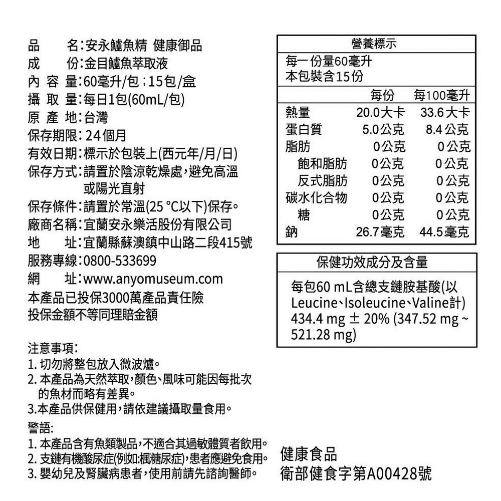 名安永鱸魚精 健康御品份:金目鱸魚萃取液營養標示 容 量:60毫升/包;15包/盒每一份量60毫升本包裝含15份攝 取 量:每日1包(60mL/包)  地:台灣每份每100毫升熱量20.0大卡33.6大卡蛋白質5.0公克8.4公克保存期限:24個月有效日期:標示於包裝上(西元年/月/日)保存方式:請置於陰涼乾燥處,避免高溫或陽光直射脂肪0公克0公克飽和脂肪0公克0公克反式脂肪0公克0公克碳水化合物0公克0公克保存條件:請置於常溫(25°以下)保存。廠商名稱:宜蘭安永樂活股份有限公司地 址:宜蘭縣蘇澳鎮中山路二段415號服務專線:0800-533699糖0公克0公克鈉26.7毫克44.5毫克保健功效成分及含量網 址:www.anyomuseum.com本產品已投保3000萬產品責任險每包60mL含總支鏈胺基酸(以LeucineIsoleucine、Valine計)投保金額不等同理賠金額注意事項:1. 切勿將整包放入微波爐。2.本產品為天然萃取,顏色、風味可能因每批次的魚材而略有差異。3.本產品供保健用,請依建議攝取量食用。警語:1. 本產品含有魚類製品,不適合其過敏體質者飲用。434.4 mg±20% (347.52 mg~521.28 mg)2. 支鏈有機酸尿症(例如:楓糖尿症),患者應避免食用。 健康食品3. 嬰幼兒及腎臟病患者,使用前請先諮詢醫師。 衛部健食字第A00428號