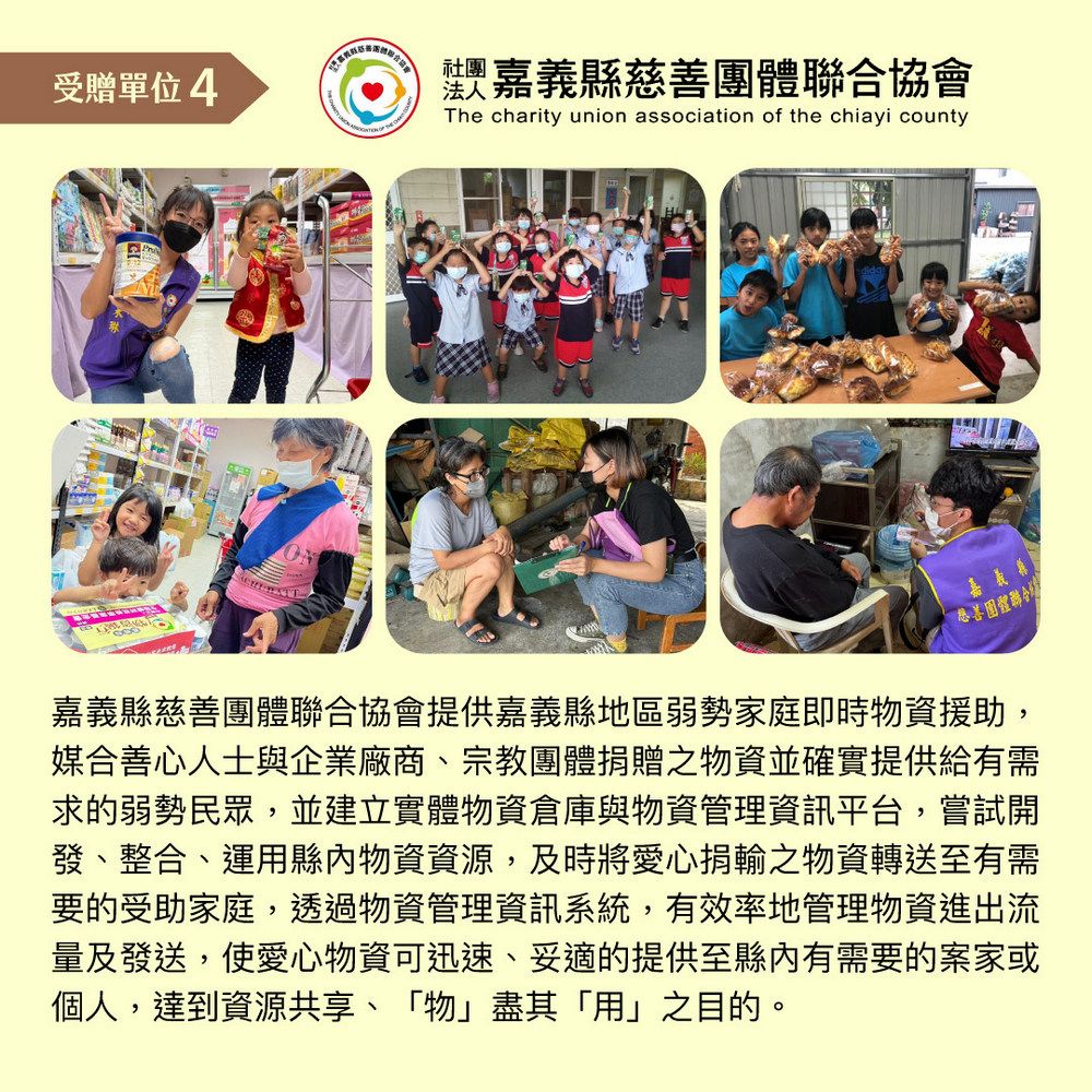 受贈單位4 社團The charity union association of the chiayi county法人 嘉義縣團體聯合協會嘉義慈善團體聯合嘉義縣慈善團體聯合協會提供嘉義縣地區弱勢家庭即時物資援助,媒合善心人士與企業廠商、宗教團體捐贈之物資並確實提供給有需求的弱勢民眾,並建立實體物資倉庫與物資管理資訊平台,嘗試開發、整合、運用縣內物資資源,及時將愛心捐輸之物資轉送至有需要的受助家庭,透過物資管理資訊系統,有效率地管理物資進出流量及發送,使愛心物資可迅速、妥適的提供至縣內有需要的案家或個人,達到資源共享、「物」盡其「用」之目的。