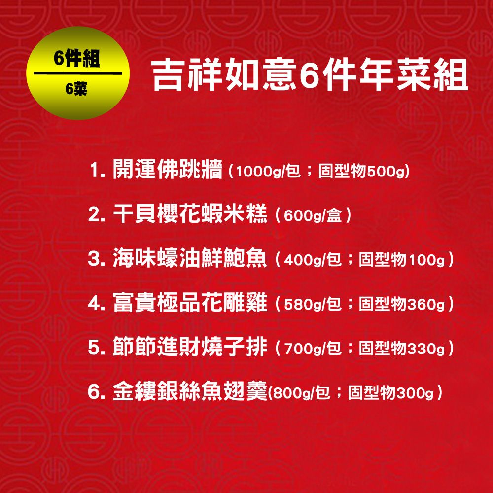 6件組6吉祥如意6件年菜組1. 開運佛跳牆(1000g/包;固型物500g)2. 干貝櫻花蝦米糕(600g/盒)3. 海味蠔油鮮鮑魚(400g/包;固型物100g)4. 富貴極品花雕雞(580g/包;固型物360g)5. 節節進財燒子排(700g/包;固型物330g)6. 金縷銀絲魚翅羹(800g/包;固型物300g)