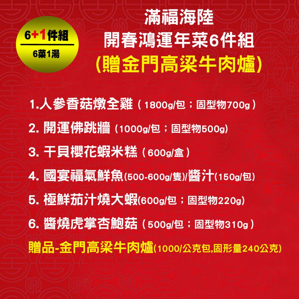 滿福海陸6+1件組開春鴻運年6件組6菜1湯贈金門高梁牛肉1.人參香菇燉全雞(1800g/包;固型物700g)2. 開運佛跳牆(1000g/包;固型物500g)3. 干貝櫻花蝦米糕(600g/盒)4.國宴福氣鮮魚(500-600g/隻)醬汁(150g/包)5. 極鮮茄汁燒大蝦(600g/包;固型物220g)6.醬燒虎掌杏鮑菇(500g/包;固型物310g)贈品-金門高梁牛肉爐(1000/公克包,固形量240公克)