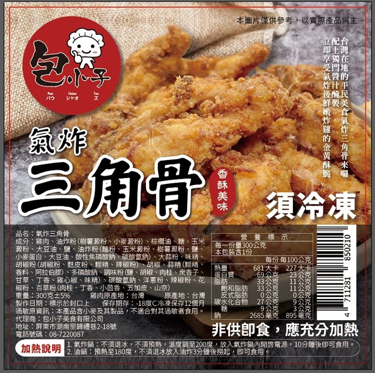 シャオ氣炸三角骨品名:氣炸三角骨成分:雞肉油炸粉(樹薯澱粉小麥澱粉)、棕櫚油、糖、玉米澱粉、大豆油、鹽、油炸粉(麵粉、玉米澱粉、樹薯澱粉、鹽、小麥蛋白、大豆油、酸性焦磷酸鈉、碳酸氫鈉)、大蒜粉、味、胡椒粉(胡椒粉、粉、糊精、辣椒粉)、胡椒、蒜精(糊精、料、阿拉伯膠)、多磷酸鈉、調味粉(鹽、胡椒、肉桂、香、甘草、丁香、雞心椒、味精)、碳酸氫鈉、洋蔥粉、辣椒粉、花椒粉、百草粉(肉桂、丁香、小茴香、五加皮、山奈)本圖片僅供參考,以實際產品為主立配台即上享獨在受門地氣的炸汁平後醃民鮮製美每一份量300公克本包裝含1份脆囉須冷凍營養標示每份 每100公克熱量蛋白質681大卡 227大卡69公克23公克33公克11公克重量:300克±5%雞肉原產地:台灣 原產地:台灣製作日期:標示於封口上 保存期存:-18度C冷凍保存12個月過敏原資訊:本產品含小麥及其製品,不適合其過敏者食用。代理商:包小子美食有限公司飽和脂肪反式脂肪碳水化合物糖33公克11公公克0公克27公克9公克7112818502109公克鈉2685毫克 895毫克地址:屏東市湖南里禮巷2-18號電話號碼:08-72200871.氣炸鍋:不須退冰,不須預熱,溫度調至200度,放入氣炸鍋內電源,10分鐘後即可食用。加熱說明:預熱至180度,不須退冰放入油炸3分鐘後撈起,即可食用。非供食,應充分加熱