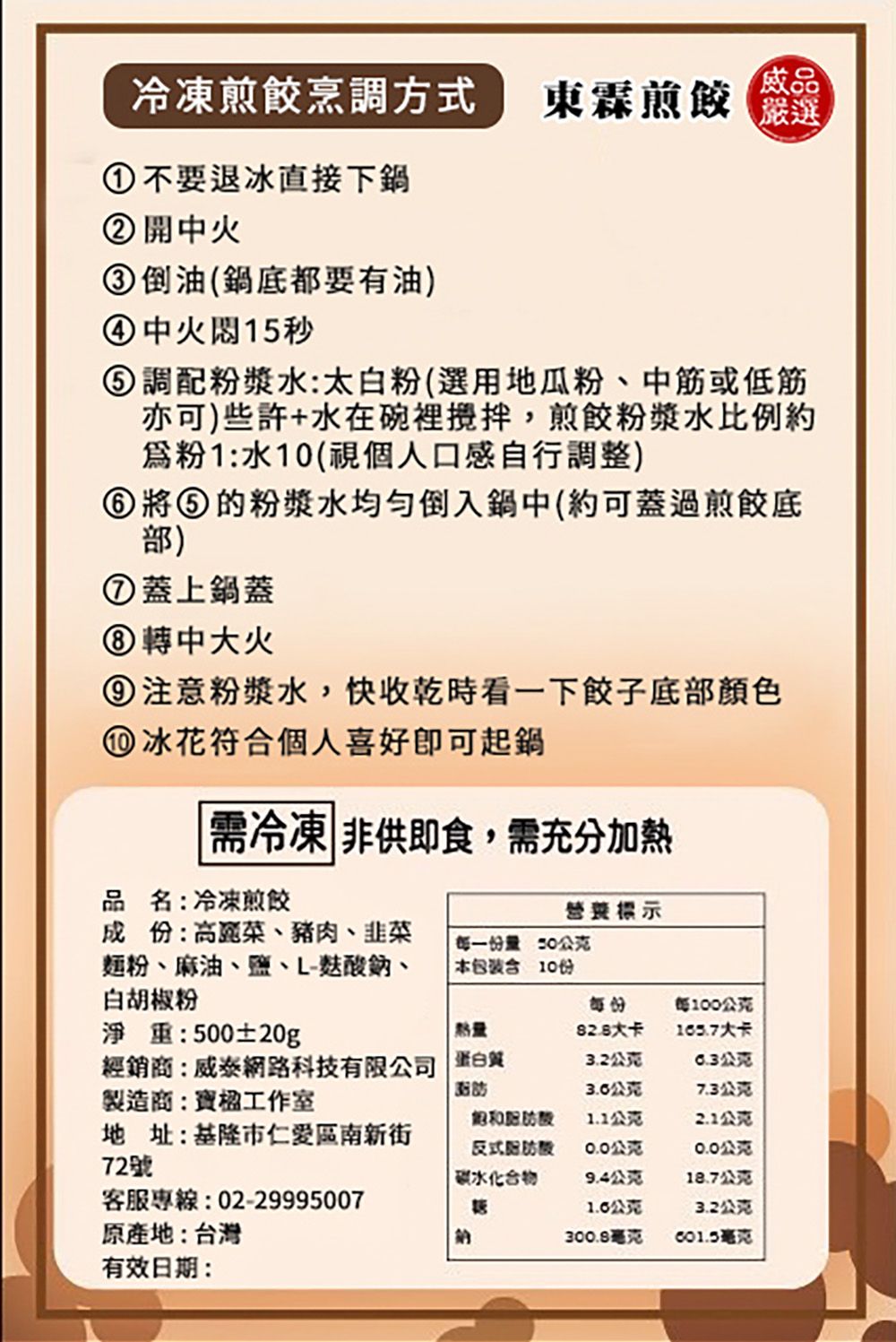 冷凍煎餃烹調方式東霖煎餃嚴選①不要退冰直接下鍋② 開中火③倒油(鍋底都要有油)④中火15秒 調配粉漿水:太白粉(選用地瓜粉、中筋或低筋亦可)些許+水在碗裡,煎餃粉漿水比例約粉1:水10(視個人口感自行調整)將⑤的粉漿水均勻倒入鍋中(約可蓋過煎餃底部)⑦蓋上鍋蓋⑧ 轉中大火⑨注意粉漿水,快收乾時看一下餃子底部顏色 冰花符合個人喜好即可起鍋需冷凍 非供即食,需充分加熱品名:冷凍煎餃營養標示成份:高麗菜、豬肉、韭菜麵粉、麻油、鹽、L-酸鈉、白胡椒粉每一份量公克本包裝含10份每份每100公克淨重:500±20g熱量大卡經銷商:威泰網路科技有限公司 蛋白質製造商:楹工作室3.2公克公克公克7.3公克飽和1.1公克2.1公克地址:基隆市區南新街72號反式0.0公克0.0公克碳水化合物9.4公克18.7公克客服專線:02-299950071.0公克3.2公克原產地:台灣納300.8毫克毫克有效日期: