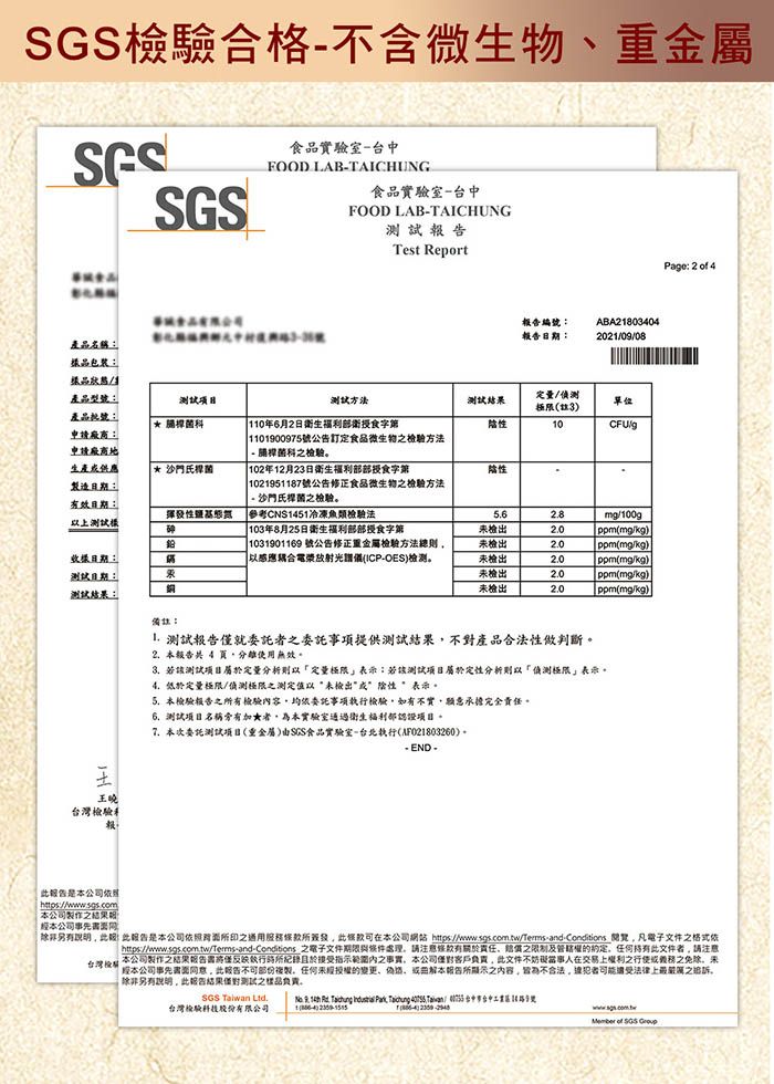 驗合格不含微物食實驗室台中FOOD LABTAICHUNGSGS食品實驗室台中FOOD LABTAICHUNGTest Report編號報日期ABA21803042021008產品名稱:包裝:品/生產品型號:產品:方法 申廠商:申請廠商生產供應製造日期:效日期:以上樣 沙門氏揮發性 110年6月2日部衛食字第 1101900975號公告訂定食品微生物方法- 請桿菌檢驗 102年12月23日衛生福利部部授食字第1021951187號公告正食品微生物檢驗方法- 沙門氏桿菌檢驗參考CNS1451冷凍魚類檢驗法103年8月25日衛生福利部部授食字第測試定量/極限(3單位性10/性mg/100g未檢出ppm(mg/樣日期:測試日期:測試結:果 1031901169 號公告修正檢驗方法總則以感應電漿放射光譜(ICP-)未檢出ppm(mg/kg)未檢出ppm(mg/kg)未檢出ppm(mg/kg)未檢出ppm(mg/kg)備註:王曉台灣檢驗報 測試就委託者之委託事項提供測試不對產品合法性做判斷。2. 報告 4 使用無效。3.若該測試定量定量極限表示:若該測試項目定性分析則以偵測極限表示。4.低於定量極限/偵測極限之測定值以“未檢出” * 表示。5. 本檢驗報告之有檢驗內容均依委託事項執行檢驗如有不實願意承擔完全責任。測試項目名稱有加★者為本實驗室通過衛生福利部認證項目。本次委託測試項目(重金屬)SGS食品實驗室-台北執行(AF021803260)。- END -Page: 2  4「報告是本公司本公司製作之結果|本公司事先 報告是本公司之在本公司網站 https://www.sgs.com.tw/Terms-and-Conditions 凡電子文件之格式依 之電子文件期限處理請修有責任之限制及約定任何持有文件者請注意本公司製作之結果報告僅執行於指之事實本公司客戶負責文件不妨礙當事人在交易上權利之行使之免除台灣檢|本公司事先此告,任何的、本所顯示之内容,不合法,者法律上之追訴。除非另有,此報告結果測試之樣品负责。SGS  Ltd.台灣檢驗股份有限公司 9,     ,   Taiwan/   of SGS