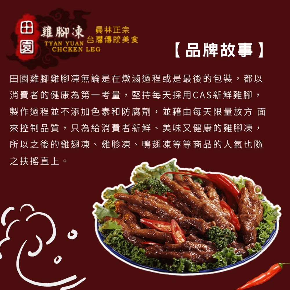 田雞腳凍 林正宗台灣傳統美食園TYAN YUANCHCKEN LEG【品牌故事】田園雞腳雞腳凍無論是在燉滷過程或是最後的包裝,都以消費者的健康為第一考量,堅持每天採用CAS新鮮雞腳,製作過程並不添加色素和防腐劑,並藉由每天限量 來控制品質,只為給消費者新鮮、美味又健康的雞腳凍,所以之後的雞翅凍、雞胗凍、鴨翅凍等等商品的人氣也隨之扶搖直上。