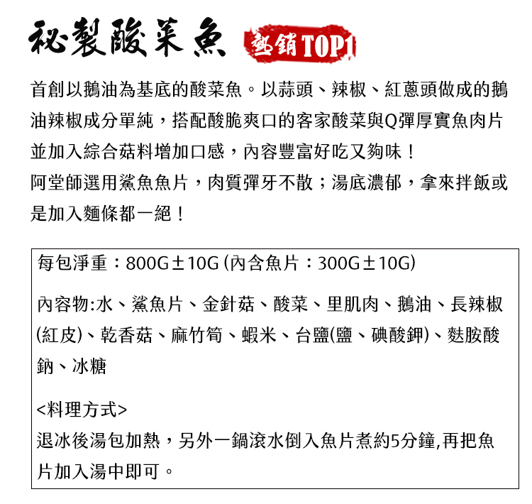 製酸菜魚 首創以鵝油為基底的酸菜魚。以蒜頭、辣椒、紅蔥頭做成的鵝油辣椒成分單純,搭配酸脆爽口的客家酸菜與Q彈厚實魚肉並加入綜合菇料增加口感,豐富好吃又夠味!阿堂師選用鯊魚魚片,肉質彈牙不散;湯底濃郁,拿來拌飯或是加入麵條都一絕! 包淨重:800G±10G(內含魚片:300G±10G) 內容物:水、鯊魚片、金針菇、酸菜、里肌肉、鵝油、長辣椒(紅皮)、乾香菇、麻竹筍、蝦米、台鹽(鹽、碘酸鉀)、麩胺酸鈉、冰糖料理方式退冰後湯包加熱,另外一鍋滾水倒入魚片煮約5分鐘,再把魚| 片加入湯中即可。