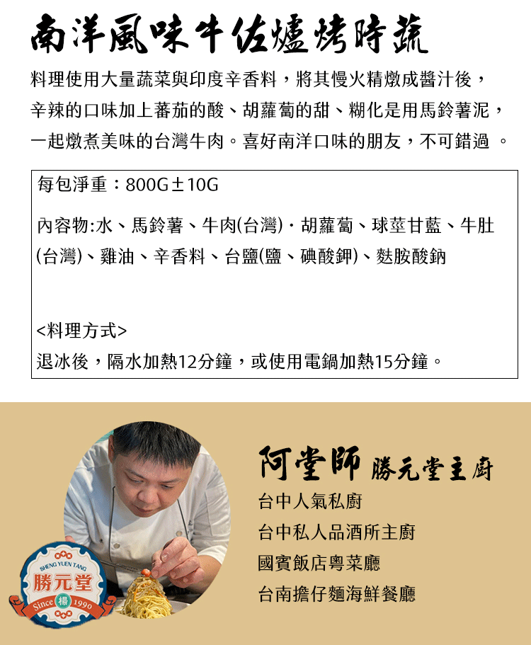 南洋風味牛佐爐烤時蔬料理使用大量蔬菜與印度辛香料,將其慢火精燉成醬汁後,辛辣的口味加上蕃茄的酸、胡蘿蔔的甜、糊化是用馬鈴薯泥,一起燉煮美味的台灣牛肉。喜好南洋口味的朋友,不可錯過 。每包淨重:800G±10G 物:水、馬鈴薯、牛肉(台灣)胡蘿蔔、球莖甘藍、牛肚(台灣)、雞油、辛香料、台鹽(鹽、碘酸鉀)、麩胺酸鈉料理方式 冰後,隔水加熱12分鐘,或使用電鍋加熱15分鐘。SHENG YUEN TANG勝元堂Since1990阿堂師 勝元堂主廚台中人氣私廚台中私人品酒所主廚國賓飯店粵菜廳台南擔仔麵海鮮餐廳