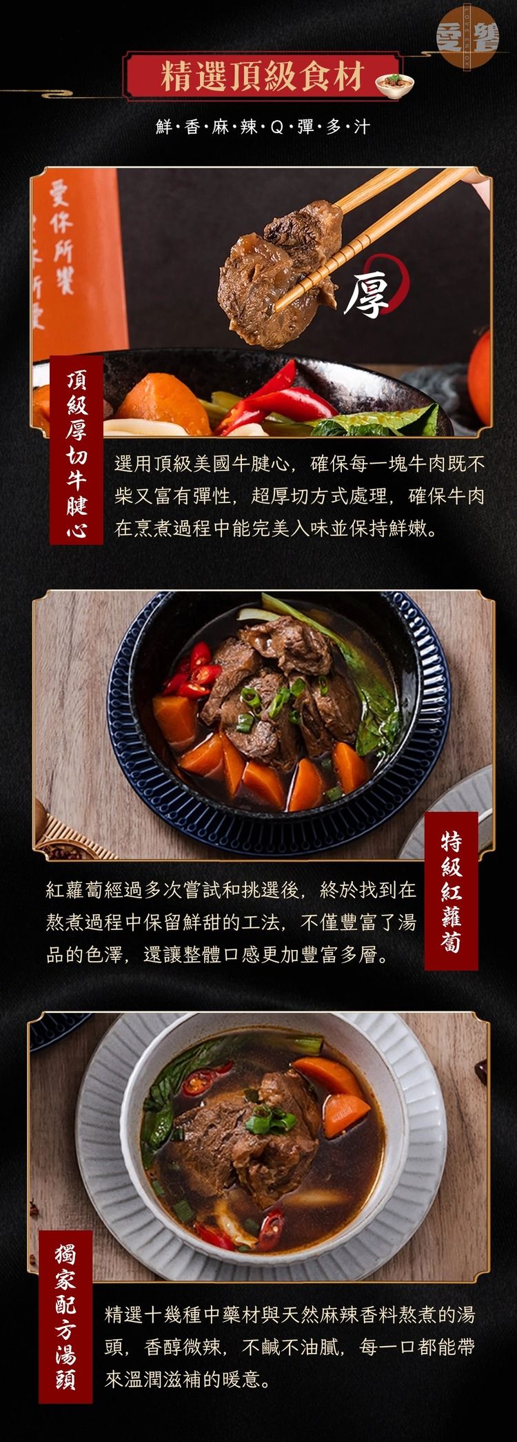 精選食材鮮香·麻·辣·Q·彈·多·汁頂級厚選用頂級美國牛腱心,確保每一塊牛肉既不柴又富有彈性,超厚切方式處理,確保牛肉在烹煮過程中能完美入味並保持鮮嫩。經過多次嘗試和挑選後,終於找到在 熬煮過程中保留鮮甜的工法,不僅豐富了品的色澤,還讓整體口感更加豐富多層。紅蘿蔔湯精選十幾種中藥材與天然麻辣香料熬煮的湯頭,香醇微辣,不鹹不油膩,每一口都能帶頭 來溫潤滋補的暖意。