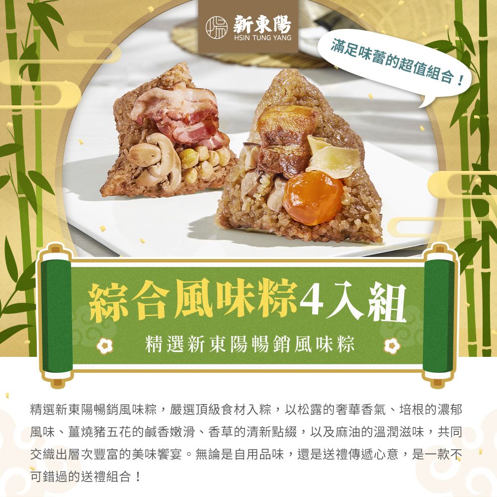 新東陽HSIN TUNG YANG滿足味蕾的超值組合!綜合風味4入組精選新東陽暢銷風味粽 精選新東陽暢銷風味粽,嚴選頂級食材入粽,以松露的奢華香氣、培根的濃郁風味、薑燒豬五花的鹹香嫩滑、香草的清新點綴,以及麻油的溫潤滋味,共同交織出層次豐富的美味宴。無論是自用品味,還是送禮傳遞心意,是一款不可錯過的送禮組合!