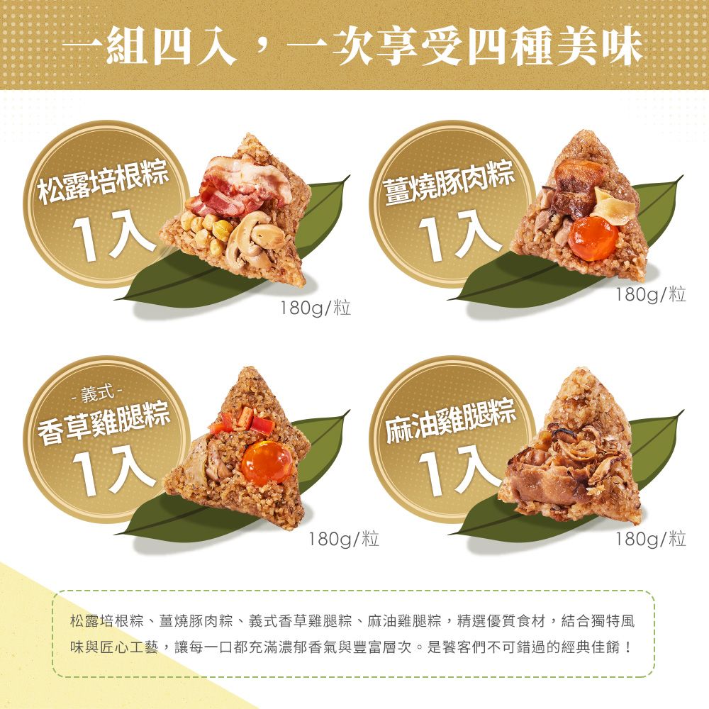 四,一次享受四種美味松露培根粽1入薑燒豚肉粽1入180g/粒180g/粒- 義式-香草雞腿粽1入180g/粒麻油雞腿粽1入180g/粒松露培根粽、薑燒豚肉粽、義式香草雞腿粽、麻油雞腿粽,精選優質食材,結合獨特風味與匠心工藝,讓每一口都充滿濃郁香氣與豐富層次。是饕客們不可錯過的經典佳餚!