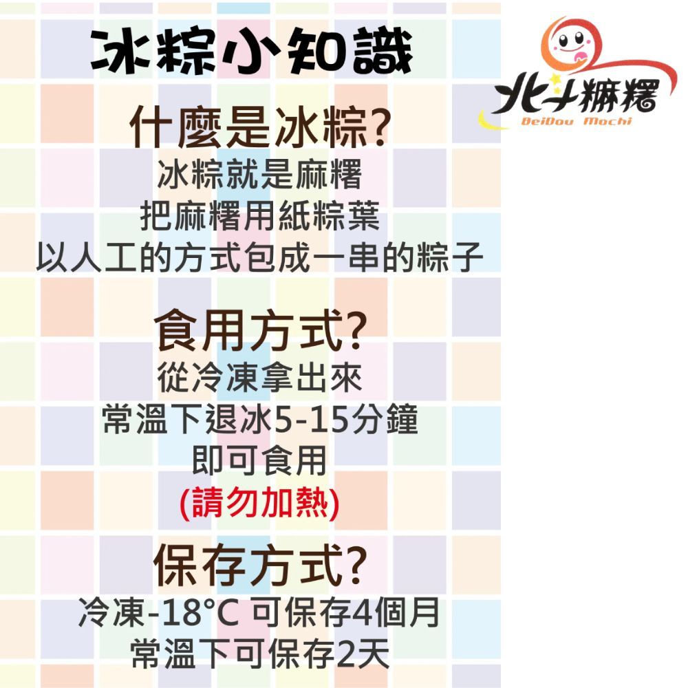 冰粽小知識什麼是冰粽?冰粽就是麻糬把麻糬用紙粽葉以人工的方式包成一串的粽子食用方式?從冷凍拿出來常溫下退冰5-15分鐘即可食用(請勿加熱)保存方式?冷凍-18℃可保存4個月常溫下可保存2天北麻糬BeiDou