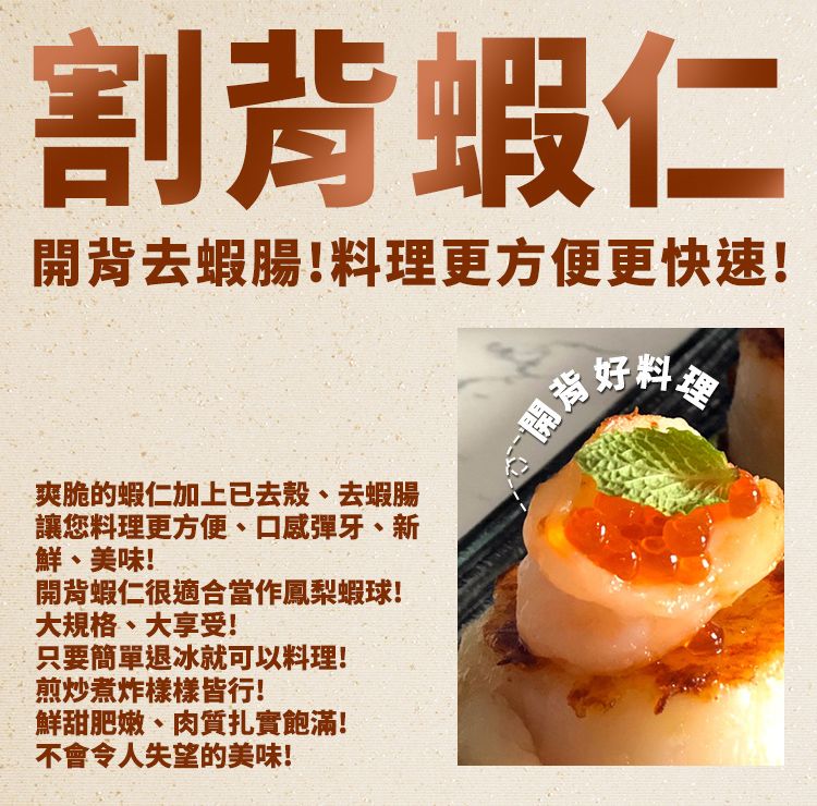 割蝦仁去蝦腸!料理更方便更快速!爽脆的蝦仁加上已去殼、去蝦腸讓您料理更方便、口感彈牙、新鮮、美味!開蝦仁很適合當作鳳梨蝦球!開背好料大規格、大享受!只要簡單退冰就可以料理!煎炒煮炸樣樣皆行!鮮甜肥嫩、肉質扎實飽滿!不會令人失望的美味!