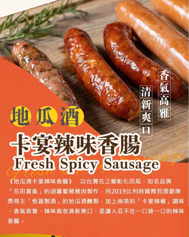 地瓜酒卡宴辣味香腸Fresh Spicy Sausage《地瓜酒卡宴辣味香腸》 以台灣花之鄉彰化田尾知名品牌「花田喜彘」的胡蘿蔔豬豬肉製作用2019比利時國際烈酒銀牌獎得主「恆器製酒」的地瓜酒醃製,加上南美的「卡宴辣椒」調味香氣高雅、辣味氣息清新爽口,是讓人忍不住一口接一口的辣味香腸。