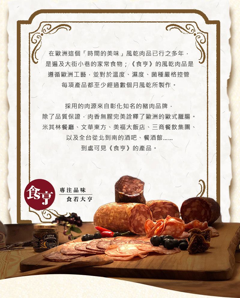 在歐洲這個「時間的美味」風乾肉品已行之多年是遍及大街小巷的家常食物;《食》的風乾肉品是遵循歐洲工藝並對於溫度、濕度、菌種嚴格控管每項產品都至少經過數個月風乾所製作。採用的肉源來自彰化知名的豬肉品牌,除了品質保證,肉香無腥完美詮釋了歐洲的歐式臘腸。米其林餐廳、文華東方、美福大飯店、三商餐飲集團、以及全台從北到南的酒吧、餐酒館到處可見《食亨》的產品。專注品味食若大亨