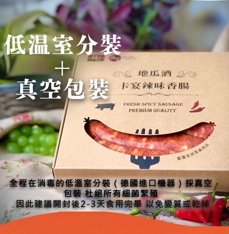 低溫室分裝真空包裝 酒 20卡宴辣味香腸FRESH SPICY SAUSAGEPREMIUM QUALITY花田全程在消毒的低溫室分裝(德國進口機器)採真空包裝 杜絕所有細菌繁殖因此建議開封後2-3天食用完畢 以免變質或乾掉