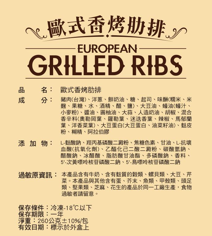 歐式香烤肋排EUROPEANGRILLED RIBS名:歐式香烤肋排分:豬肉(台灣)洋蔥鮮奶油、糖、起司、味(糯米、米麴、果糖、水、酒精、醋、鹽)、大豆油、蠔油(蠔汁、小麥粉)、醬油、圓柚油、大蒜、人造奶油、胡椒、混合香辛料(奧勒岡葉、羅勒葉、迷迭香葉、辣椒、馬郁蘭葉、洋香菜葉)、大豆蛋白(大豆蛋白、油菜籽油)、皮粉、糊精、阿拉伯膠添加物: L-酸鈉、羥丙基磷酸二澱粉、焦糖色素、甘油、L-抗壞血酸(抗氧化劑)、乙醯化己二酸二澱粉、碳酸氫鈉、醋酸鈉、冰醋酸、脂肪酸甘油酯、多磷酸鈉、香料、5'-次黃嘌呤核苷磷酸二鈉、5'-鳥嘌呤核苷磷酸二鈉過敏原資訊:本產品含有牛奶、含有麩質的穀類、螺貝類、大豆、芹菜。本產品與其他含有蛋、芥末、魚類、甲殼類、頭足類、堅果類、芝麻、花生的產品於同一工廠生產,食物過敏者請留意。保存條件:冷凍-18℃以下保存期限:一年淨重:260公克±10%/包有效日期:標示於外盒上