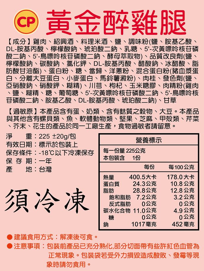 CP 黃金醉雞腿【成分】雞肉紹興酒、料理米酒、鹽、調味粉(鹽、胺基乙酸、DL-胺基丙酸、檸檬酸鈉、琥珀酸二鈉、乳糖、5'-次黃嘌呤核苷磷酸二鈉、5'-鳥嘌呤核苷磷酸二鈉、酵母萃取物)、品質改良劑(鹽檸檬酸鈉、碳酸鈉、氯化鉀、DL-胺基丙酸、醋酸鈉、冰醋酸、脂肪酸甘油酯)、蛋白粉、糖、當歸、洋蔥粉、混合蛋白粉(豬血漿蛋白、分離大豆蛋白、小麥蛋白、馬鈴薯澱粉)、肉桂、發色劑(鹽、亞硝酸鈉、硝酸鉀、糊精)、川芎、枸杞、玉米糖膠、肉精粉(雞肉、鹽、糊精、糖、葡萄糖、5'-次黃嘌呤核苷磷酸二鈉、5'-鳥嘌呤核苷磷酸二鈉、胺基乙酸、DL-胺基丙酸、琥珀酸二鈉)、甘草【過敏原】本產品含有蛋、奶類、含有質之穀物、大豆。本產品與其他含有螺貝類、魚、軟體動物類、堅果、芝麻、甲殼類、芹菜、芥末、花生的產品於同一工廠生產,食物過敏者請留意。淨重:225±20g/包有效日期:標示於包裝上營養標示保存條件:-18℃以下冷凍保存保存期:一年每一份量225公克本包裝含1份產地:台灣每份每100公克熱量400.5大卡178.0大卡蛋白質24.3公克10.8公克須冷凍脂肪28.8公克12.8公克飽和脂肪7.2公克3.2公克反式脂肪0公克0公克碳水化合物 11.0公克糖0公克4.9公克0公克鈉1017毫克452 毫克建議食用方式:解凍後可食。注意事項:包裝前產品已充分熟化,部分切面帶有些許紅色血管為正常現象。包裝袋若受外力損毀造成酸敗、發霉等現象時請勿食用。