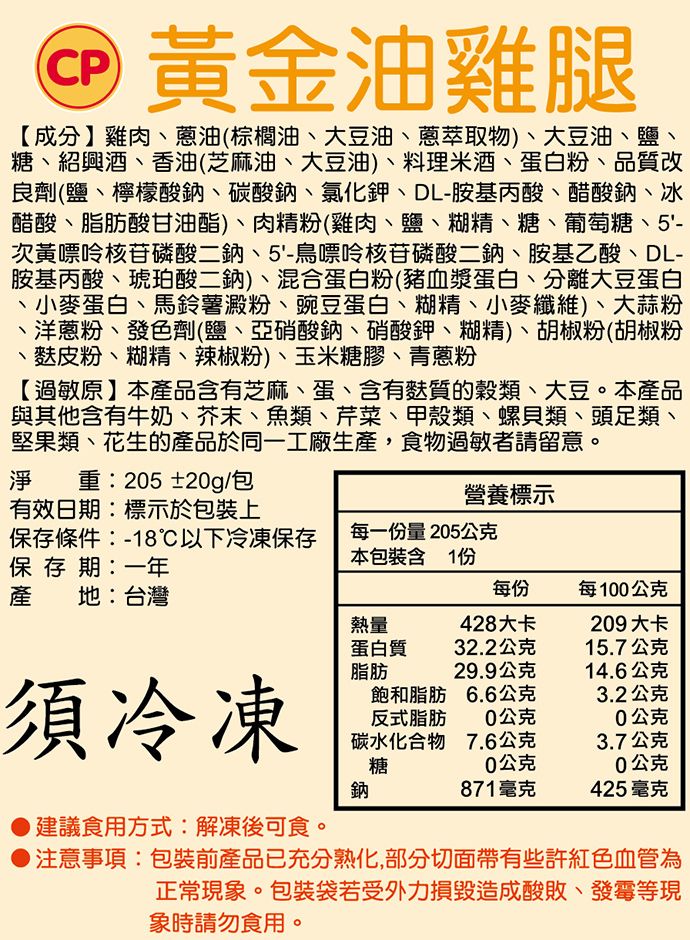 CP黃金油雞腿【成分】雞肉油(棕櫚油、大豆油、蔥萃取物)、大豆油、鹽、糖、紹興酒、香油(芝麻油、大豆油)、料理米酒、蛋白粉、品質改良劑(鹽、檸檬酸鈉、碳酸鈉、氯化鉀、DL-胺基丙酸、醋酸鈉、冰醋酸、脂肪酸甘油酯)、肉精粉(雞肉、鹽、糊精、糖、葡萄糖、5'-次黃嘌呤核苷磷酸二鈉、5'-鳥嘌呤核苷磷酸二鈉、胺基乙酸、DL-胺基丙酸、琥珀酸二鈉)、混合蛋白粉(豬血漿蛋白、分離大豆蛋白、小麥蛋白、馬鈴薯澱粉、豌豆蛋白、糊精、小麥纖維)、大蒜粉、洋蔥粉、發色劑(鹽、亞硝酸鈉、硝酸鉀、糊精)、胡椒粉(胡椒粉、麩皮粉、糊精、辣椒粉)、玉米糖膠、青蔥粉【過敏原】本產品含有芝麻、蛋、含有麩質的穀類、大豆。本產品與其他含有牛奶、芥末、魚類、芹菜、甲殼類、螺貝類、頭足類、堅果類、花生的產品於同一工廠生產,食物過敏者請留意。淨重:205±20g/包有效日期:標示於包裝上營養標示保存條件:-18℃以下冷凍保存每一份量205公克保存期:一年本包裝含1份產地:台灣每份每100公克熱量428大卡209大卡蛋白質32.2公克15.7公克脂肪29.9公克14.6公克須冷凍飽和脂肪反式脂肪6.6公克3.2公克0公克0公克碳水化合物糖7.6公克3.7公克0公克0公克鈉871毫克425毫克建議食用方式:解凍後可食。注意事項:包裝前產品已充分熟化,部分切面帶有些許紅色血管為正常現象。包裝袋若受外力損毀造成酸敗、發霉等現象時請勿食用。