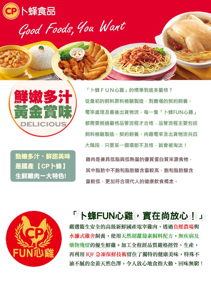 卜蜂食品Good Foods  Want鮮嫩多汁黃金賞味DELICIOUS勁嫩多汁鮮甜美味是國產CP卜蜂】生鮮雞肉大特色!CPFUN心雞卜蜂FUN心雞的標準到底多嚴格?從最初的飼料原料檢驗製造到農場的契約飼養、電處理及最後出貨物流,每一隻「卜蜂FUN心雞」都需要經過嚴格品管流程才合格,品管流程主要包括飼料檢驗製造、契約飼養、肉雞電宰及出貨物流共四大階段,只要某一個環節不及格,就會被淘汰!雞肉是兼具低脂與低熱量的優質蛋白質來源食物,其中脂肪中不飽和脂肪酸含量較高,飽和脂肪酸含量較低,更加符合現代人的健康飲食概念。「卜蜂FUN心雞,實在尚放心!」嚴選衛生安全的高級新鮮國產電宰雞肉,透過負壓農場與水濂式雞舍飼養,使用天然胡蘿蔔素飼料配方,無疾病及藥物殘留的優生鮮雞。加工全程經品質嚴格控管、生產,再利用IQF急凍保鮮技術留住了獨特的健康美味,特殊不油不膩的金黃天然色澤,令人放心地食指大動,回味無窮!