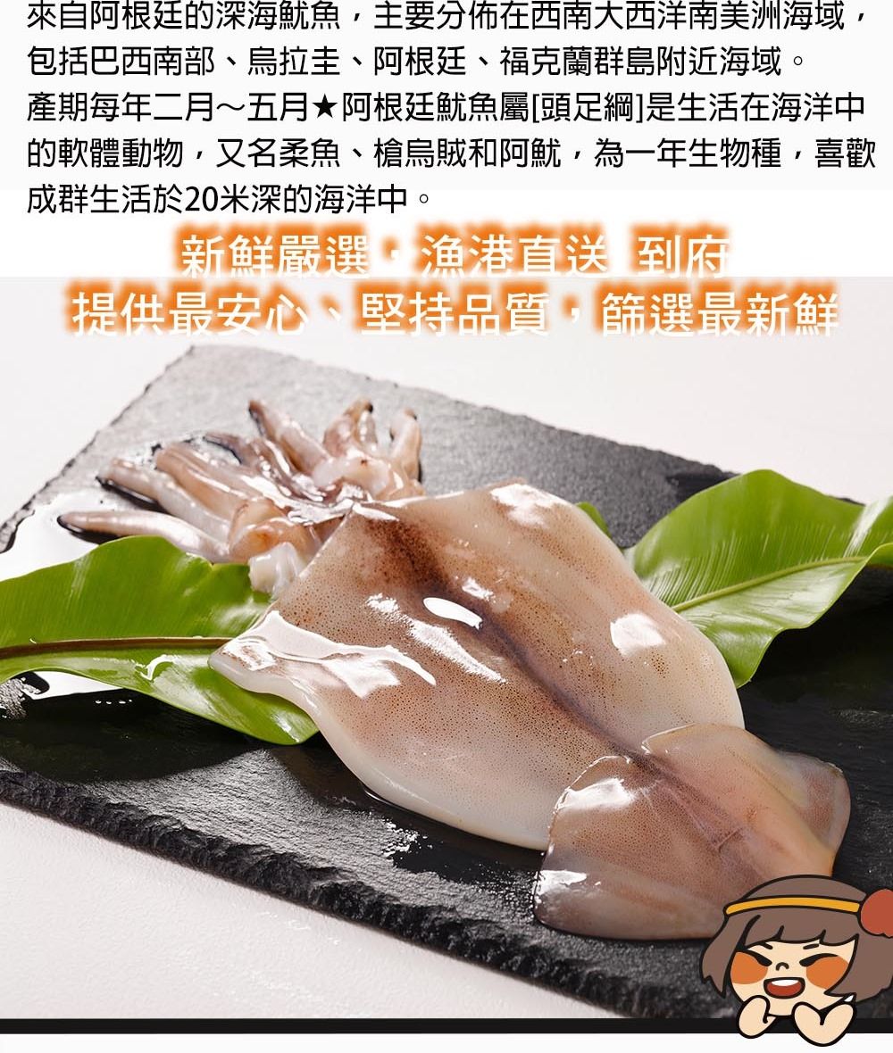 來自阿根廷的深海魷魚主要分佈在西南大西洋南美洲海域,包括巴西南部烏拉圭、阿根廷、福克蘭群島附近海域。產期每年二月~五月阿根廷魷魚屬頭足綱]是生活在海洋中的軟體動物,又名柔魚、烏賊和阿魷,為一年生物種,喜歡成群生活於20米深的海洋中。新鮮嚴選漁港直送到府提供最安心、堅持品質,篩選最新鮮