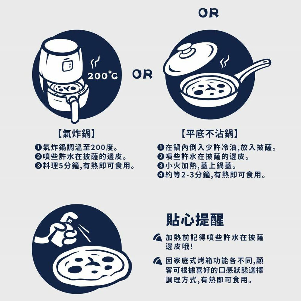 200OROR【氣炸鍋】【平底不沾鍋】在鍋內倒入少許冷油,放入披薩。噴些許水在披薩的邊皮。氣炸鍋調溫至200度。②噴些許水在披薩的邊皮。料理5分鐘,有熱即可食用。火加熱,蓋上鍋蓋。約等2-3分鐘,有熱即可食用。貼心提醒 加熱前記得噴些許水在披薩邊皮哦!因家庭式烤箱功能各不同,顧客可根據喜好的口感狀態選擇調理方式,有熱即可食用。