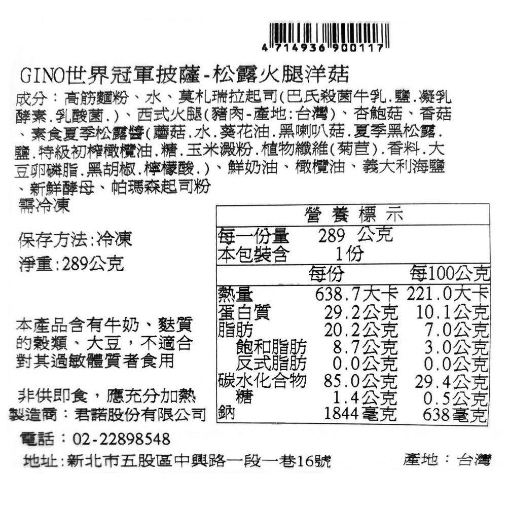 4 714936 900117新鮮酵母帕瑪森起司粉GINO世界冠軍披薩-松露火腿洋菇成分:高筋麵粉水莫札瑞拉起司(巴氏殺菌牛乳鹽凝乳酵素乳酸菌、西式火腿(豬肉-產地:台灣)、杏鮑菇、香菇素食夏季松露醬(蘑菇水葵花油黑喇叭菇.夏季黑松露.鹽、特級初橄欖油糖玉米澱粉植物纖維(菊苣).香料.大豆卵磷脂.黑胡椒、檸檬酸、)、鮮奶油、橄欖油、義大利海鹽需冷凍保存方法:冷凍營養標示每一份量289 公克淨重:289公克本包裝1份每份每100公克熱量638.7大卡221.0大卡蛋白質29.2公克10.1公克本產品含有牛奶、麩質的穀類、大豆,不適合對其過敏體質者食用脂肪20.2公克7.0公克飽和脂肪8.7公克3.0公克反式脂肪0.0公克0.0公克碳水化合物85.0公克29.4公克非供即食,應充分加熱糖1.4公克0.5公克製造商:君諾股份有限公司 鈉1844毫克638毫克電話:02-22898548地址:新北市五股區中興路一段一巷16號產地:台灣