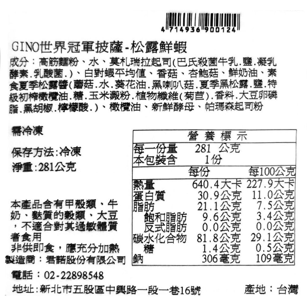 714936 900124GINO世界冠軍披薩-松露鮮蝦成分:高筋麵粉水莫札瑞拉起司(巴氏殺菌牛乳鹽凝乳酵素乳酸菌)白對蝦香菇、杏鮑菇、鮮奶油、素食夏季松露醬(蘑菇水葵花油黑喇叭菇夏季黑松露鹽級初橄欖油、玉米澱粉、植物纖維(菊苣)香料大豆卵磷脂.黑胡椒.檸檬酸)、橄欖油、新鮮酵母、帕瑪森起司粉需冷凍營養標示保存方法:冷凍淨重:281公克每一份量281 公克本包裝1份每份每100公克熱量640.4大卡227.9大卡蛋白質30.9公克11.0公克本產品含有甲殼類、牛21.1公克7.5公克奶、麩質的穀類、大豆飽和脂肪9.6公克3.4公克不適合對其過敏體質反式脂肪0.0公克0.0公克者食用碳水化合物81.8公克29.1公克非供即食,應充分加熱糖1.4公克0.5公克製造商:君諾股份有限公司 鈉306毫克109毫克電話:02-22898548地址:新北市五股區中興路一段一巷16號產地:台灣