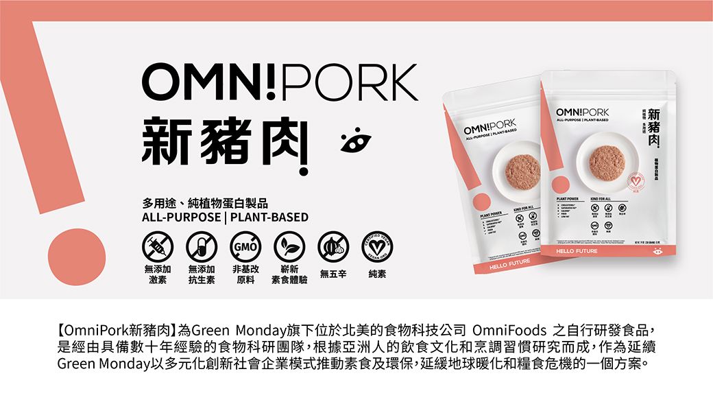 OMN!PORK豬肉OMN!PORKOMN!PORK 新ALL 肉多用途、純植物蛋白製品ALL-PURPOSE | -BASEDGMOPLANT   ALL無添加 無添加激素 抗生素HELLO FUTURE非基改 原料 素食體驗無五辛 純素HELLO FUTURE【OmniPork新豬肉】為Green Monday旗下位於北美的食物科技公司 OmniFoods 之自行研發食品,是經由具備數十年經驗的食物科研團隊,根據亞洲人的飲食文化和烹調習慣研究而成,作為延續Green Monday以多元化創新社會企業模式推動素食及環保,延緩地球暖化和糧食危機的一個方案。