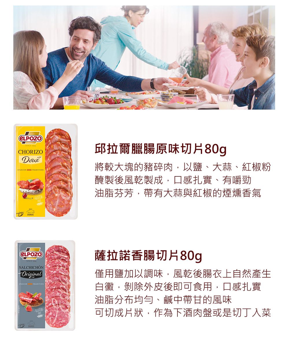 CHORIZOSPANISH TRADITION邱拉爾臘腸原味切片80g將較大塊的豬碎肉以鹽、大蒜、紅椒粉醃製後風乾製成,口感扎實、有嚼勁油脂芬芳,帶有大蒜與紅椒的煙燻香氣薩拉諾香腸切片80gSALCHICHÓNOriginal僅用鹽加以調味,風乾後腸衣上自然產生白黴,剝除外皮後即可食用,口感扎實油脂分布均勻、鹹中帶甘的風味可切成片狀,作為下酒肉盤或是切丁入菜