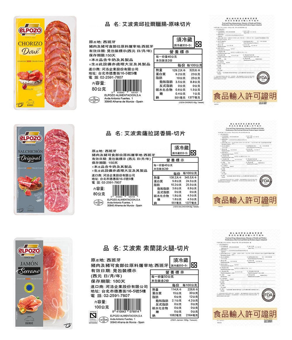 品名艾波索邱臘腸原味切片   CHORZO 原產 西班牙肉及豬可食位原料屠宰西班牙有效日期標示西元日/月/年保存期限1天本產品含牛奶及其製品須5 營養標示每一份量4公克本包裝含2份 此設備亦處理大豆及其製品進口商 河洛企業股份有限公司地址: 台北市德惠街165號5樓電話:225917807每份 每100公克熱量蛋白質脂肪1292大卡2大卡92公克23公克10公克25公克FDA內容量:80公克飽和脂肪反式脂肪碳水化合物35公克8.8公克0公克0公克0.6公克1.5公克410843LPOZO ALIMENTACIONESAvda Antonio Fuertes. 1.糖鈉0.4公克1公克551毫克 1377毫克輸入許可證明30840 Alhama de Murcia - Spain CHORIZO : } SALCHICHÓNOriginalSPANISH 品名:艾波索薩拉諾香腸-切片原產地:西班牙須冷藏冷藏05:3營養標示豬肉及豬可食部位原料屠宰地:西班牙有效日期:包裝標示(西元日/月/年保存期限: 150天本產品含牛奶及其製品     *生產此設備亦處理大豆及其製品每一份量40公克本包裝含2份進口商: 河洛企業股份有限公司地址:台北市德惠街16-5號5樓電話:02-2591-7807熱量:蛋白質脂肪每份138.2大卡每100公克345.5大卡公克24.5公克FDA10.2公克25.5公克內容量:80公克410043105114ELPOZO ALIMENTACIONAvda Antonio Fuertes. 1.飽和脂肪反式脂肪碳水化合物糖鈉3.6公克公克0公克0公克1.8公克4.5公克1.8公克4.5公克551毫克1377毫克30840 Alhama de Murcia - Spain食品輸入許可證明( SALCHICHON  )SINCE JAMÓN品名: 艾波索 索蘭諾火腿-切片原產地: 西班牙須冷藏豬肉及豬可食部位原料屠宰地:西班牙 請冷藏於0~5 3有效日期:包裝標示部食品     ISPANISH DUROC營養標示(西元日/月/年)保存期限:180天進口商: 河洛企業股份有限公司地址: 台北市德惠街16-5號5樓電話:02-2591-7807每一份量50公克 本包裝含2份E每份 每100公克熱量蛋白質脂肪114大卡228大卡15公克30公克FDA6公克12公克)內容量:飽和脂肪反式脂肪2.1公克4.2公克0公克0公克100公克碳水化合物0公克0公克8 410843 078814糖0公克0公克ELPOZO ALIMENTACION鈉  Avda Antonio Fuertes. 130840 Alhama de Murcia-Spain1082毫克 2164毫克(7881-Jamon 100g Taiwan)食品輸入許可證明